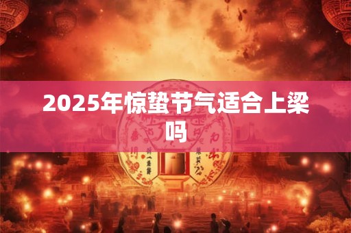 2025年惊蛰节气适合上梁吗 2025年惊蛰节气适合上梁吗