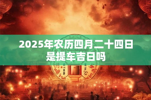 2025年农历四月二十四日是提车吉日吗 2025年农历四月二十四日是提车吉日吗