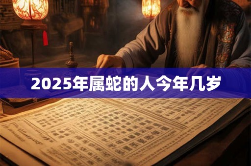2025年属蛇的人今年几岁 2025年属蛇的人今年几岁