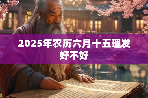 2025年农历六月十五理发好不好 2025年农历六月十五理发好不好
