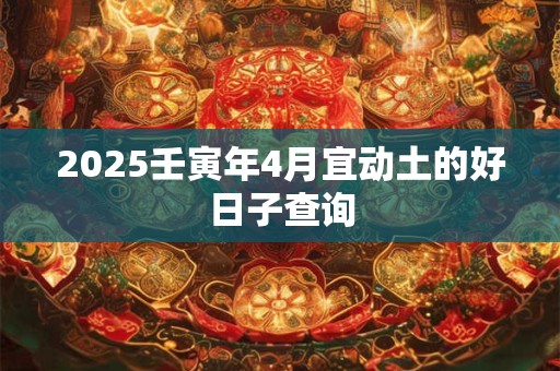 2025壬寅年4月宜动土的好日子查询 2025壬寅年4月宜动土的好日子查询