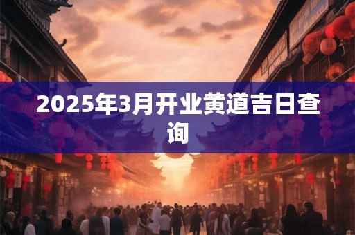 2025年3月开业黄道吉日查询 2025年3月开业黄道吉日查询