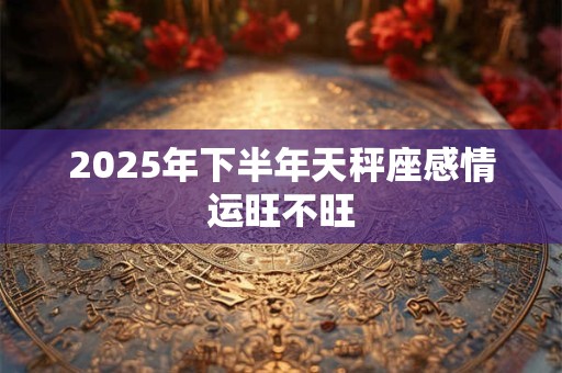2025年下半年天秤座感情运旺不旺 2025年下半年天秤座感情运旺不旺