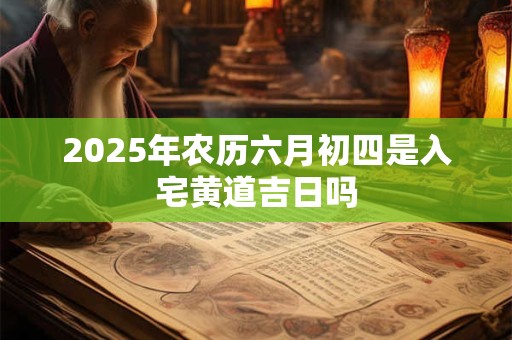 2025年农历六月初四是入宅黄道吉日吗 2025年农历六月初四是入宅黄道吉日吗