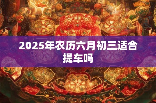 2025年农历六月初三适合提车吗 2025年农历六月初三适合提车吗