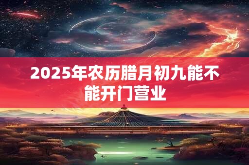2025年农历腊月初九能不能开门营业 2025年农历腊月初九能不能开门营业