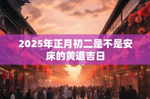 2025年正月初二是不是安床的黄道吉日 2025年正月初二是不是安床的黄道吉日