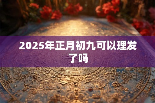 2025年正月初九可以理发了吗 2025年正月初九可以理发了吗