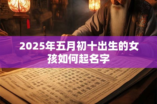 2025年五月初十出生的女孩如何起名字 2025年五月初十出生的女孩如何起名字