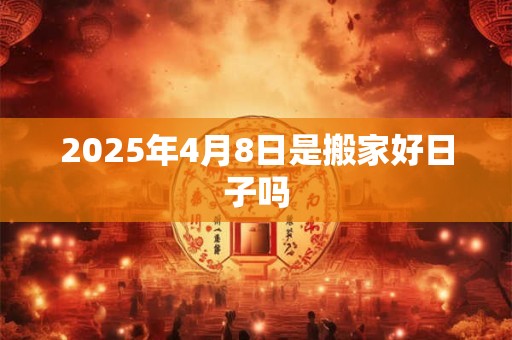 2025年4月8日是搬家好日子吗 2025年4月8日是搬家好日子吗
