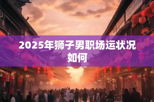 2025年狮子男职场运状况如何 2025年狮子男职场运状况如何