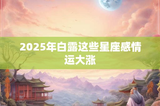 2026年白露这些星座感情运大涨 2026年白露这些星座感情运大涨