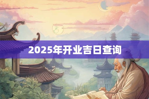 2025年开业吉日查询 2025年开业吉日查询
