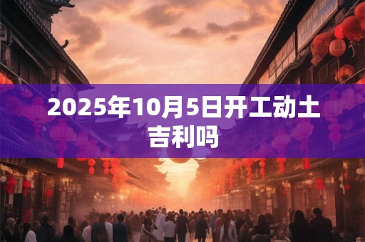 2025年10月5日开工动土吉利吗 2025年10月5日开工动土吉利吗