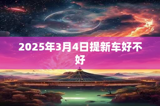 2025年3月4日提新车好不好 2025年3月4日提新车好不好