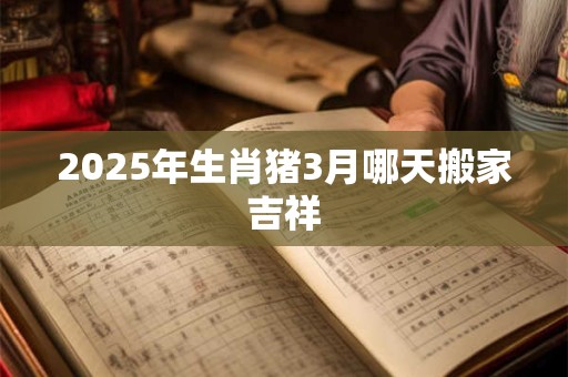 2025年生肖猪3月哪天搬家吉祥 2025年生肖猪3月哪天搬家吉祥