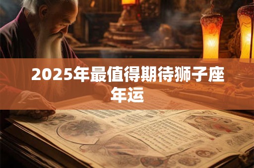 2025年最值得期待狮子座年运 2025年最值得期待狮子座年运