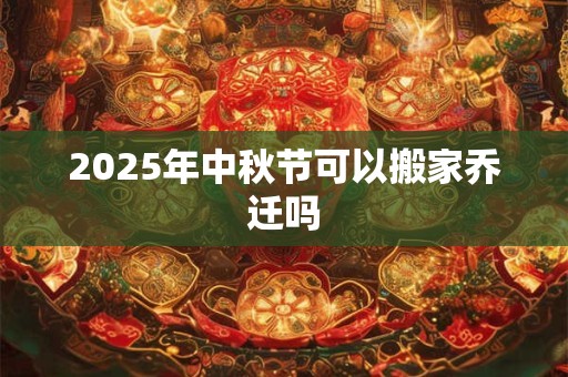 2025年中秋节可以搬家乔迁吗 2025年中秋节可以搬家乔迁吗