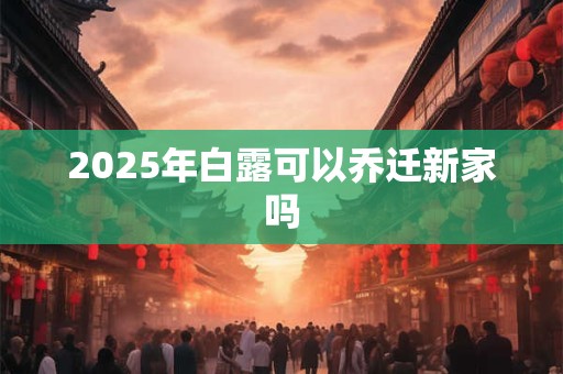 2025年白露可以乔迁新家吗 2025年白露可以乔迁新家吗