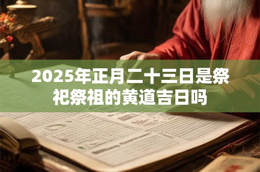 2025年正月二十三日是祭祀祭祖的黄道吉日吗 2025年正月二十三日是祭祀祭祖的黄道吉日吗