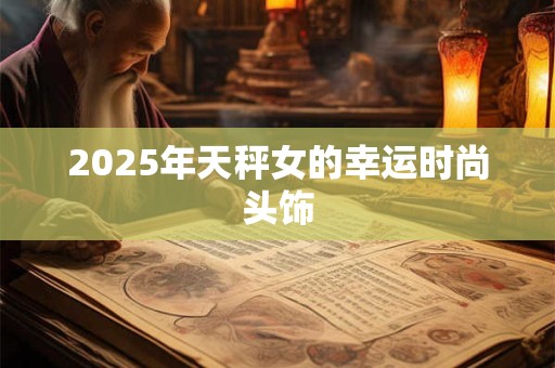 2025年天秤女的幸运时尚头饰 2025年天秤女的幸运时尚头饰