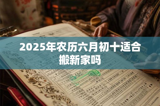 2025年农历六月初十适合搬新家吗 2025年农历六月初十适合搬新家吗