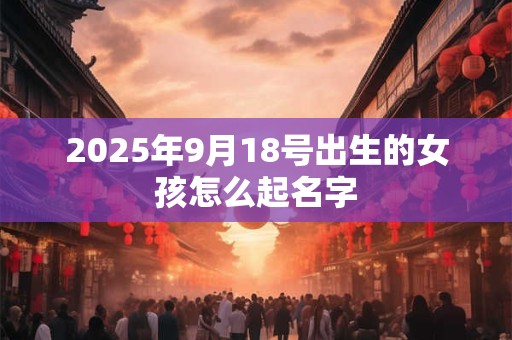 2025年9月18号出生的女孩怎么起名字 2025年9月18号出生的女孩怎么起名字