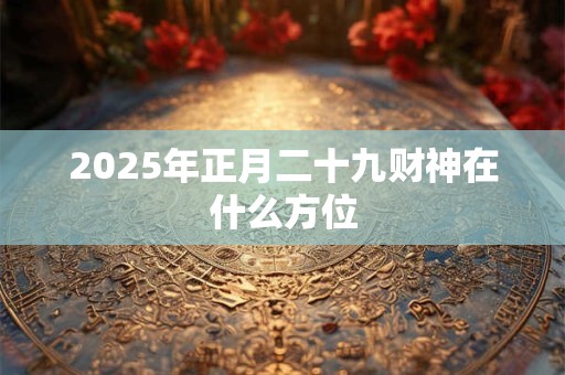 2025年正月二十九财神在什么方位 2025年正月二十九财神在什么方位