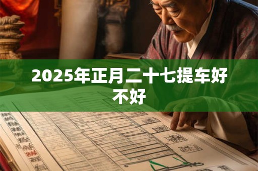 2025年正月二十七提车好不好 2025年正月二十七提车好不好
