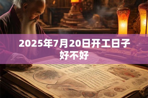 2025年7月20日开工日子好不好 2025年7月20日开工日子好不好