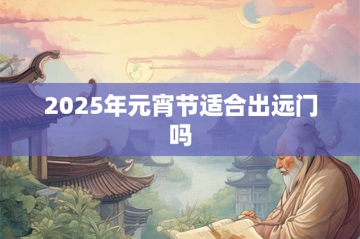 2025年元宵节适合出远门吗 2025年元宵节适合出远门吗