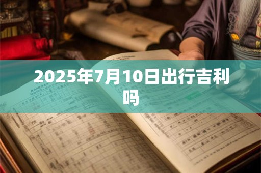2025年7月10日出行吉利吗 2025年7月10日出行吉利吗