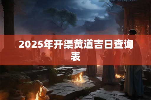 2025年开渠黄道吉日查询表 2025年开渠黄道吉日查询表