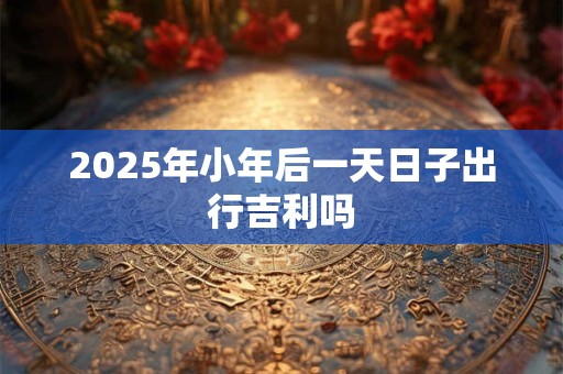 2025年小年后一天日子出行吉利吗