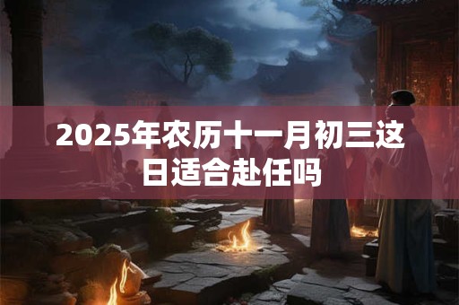 2025年农历十一月初三这日适合赴任吗 2025年农历十一月初三这日适合赴任吗