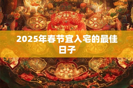 2025年春节宜入宅的最佳日子 2025年春节宜入宅的最佳日子