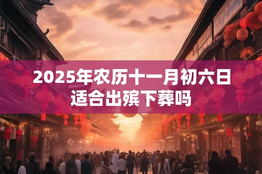 2025年农历十一月初六日适合出殡下葬吗 2025年农历十一月初六日适合出殡下葬吗