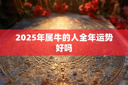 2025年属牛的人全年运势好吗 2025年属牛的人全年运势好吗