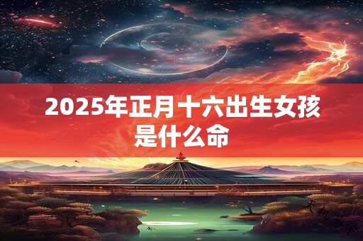 2025年正月十六出生女孩是什么命 2025年正月十六出生女孩是什么命