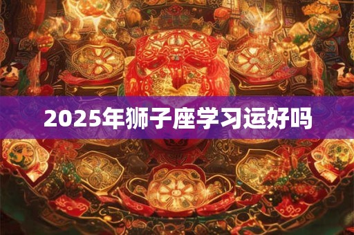 2025年狮子座学习运好吗 2025年狮子座学习运好吗