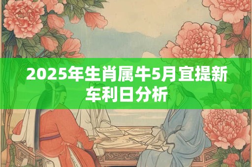 2025年生肖属牛5月宜提新车利日分析 2025年生肖属牛5月宜提新车利日分析