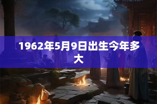 1962年5月9日出生今年多大 1962年5月9日出生今年多大