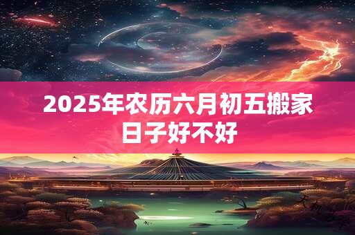 2025年农历六月初五搬家日子好不好 2025年农历六月初五搬家日子好不好