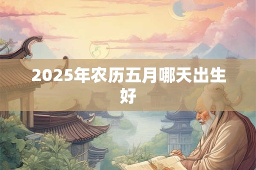 2025年农历五月哪天出生好 2025年农历五月哪天出生好