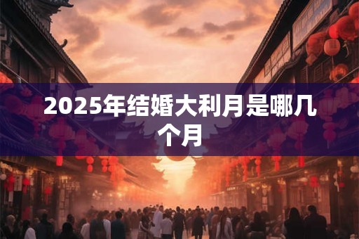 2025年结婚大利月是哪几个月 2025年结婚大利月是哪几个月
