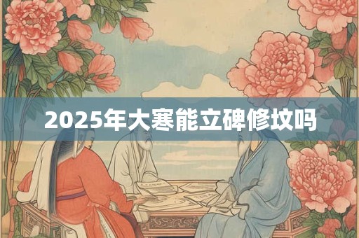 2025年大寒能立碑修坟吗 2025年大寒能立碑修坟吗