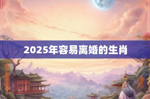2025年容易离婚的生肖 2025年容易离婚的生肖