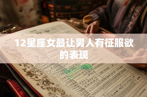 12星座女最让男人有征服欲的表现 12星座女最让男人有征服欲的表现