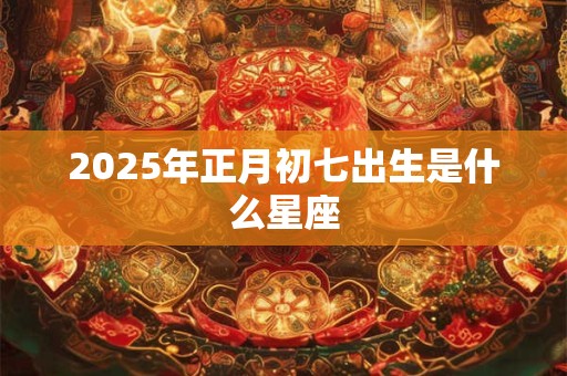 2025年正月初七出生是什么星座 2025年正月初七出生是什么星座