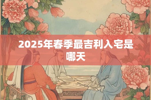 2025年春季最吉利入宅是哪天 2025年春季最吉利入宅是哪天